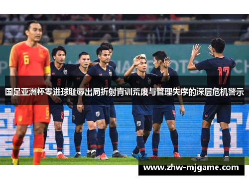 国足亚洲杯零进球耻辱出局折射青训荒废与管理失序的深层危机警示